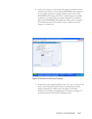 E-business Tax – A Purchasing Perspective Page 31
2. Create a new category set and associate the category set with the category
created in step 1 above or use the default INTENDED_USE category set.
In our example associate the categories defined in step 1 above to the
INTENDED_USE Category Set (This is a seeded category set available
by default i.e. we will associate the category ‘Industrial Use’ and ‘Retail
Sales’ in the INTENDED_USE Category Set. (Please refer to the page 4-
68 of Oracle Inventory User's Guide for steps to update an inventory
category to a category set)
Figure 13: Intended Use (Inventory Category)
3. Assign items to the categories defined in step 1. For e.g. in our case we will
create an item ‘Industrial Alcohol’ which is a purchased item with the
category ‘Industrial Use’. (Please refer to the page 4-74 of Oracle
Inventory User's Guide for Assigning Items to Categories and page 4-74
of Oracle Inventory User's Guide for defining an item)
 