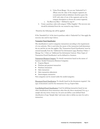 E-business Tax – A Purchasing Perspective Page 33
ii. Value/From Range: <In our case ‘Industrial Use’>
(Please note the value of the category segments are
concatenated without delimiters therefore query this
LOV with value of one of the segments and use the
category description to choose the correct segment)
c. Tax Recovery Rate: < Defined in step 4>
6. Create a purchase order with category ‘Office Supplies’. The recovery rate
should be defaulted from the one created in step 4 above.
Therefore the following rule will be applied:
If the ‘Intended Use’ of the item in purchase order is ‘Industrial Use’ then apply the
recovery rate used in step 4 above.
Transaction Fiscal Classification
The classification is used to categorize transactions according to the requirements
of a tax authority. This is used when the nature of the transaction itself determines
the tax and the tax rate that applies. The ‘Transaction Fiscal Classification’ must be
entered manually from the ‘Additional Tax Information’ page (Purchase Orders >
Manage Tax > Click on ‘Additional Tax Information’ button). Three Types of
Transaction Fiscal Classification’ can be defined in e-business.
Transaction Business Category: To classify transactions based on the nature of
business. Seeded Transaction Business Categories
• Expense Report
• Purchase pre-payment transaction
• Purchase transaction
• Sales transaction
• Sales transaction adjustment
• Intercompany transaction
New categories can be created under the seeded categories.
Document Fiscal Classification: To classify based on the documents required / the
type of documents used for the transaction. For e.g. Export Sales
User Defined Fiscal Classification: Used for defining transaction based on any
other classifications from transaction other then the above mentioned. For e.g. a
sample sale may invite a lower tax. So users can define a user defined fiscal
classification of type ‘Sample Sales’ and create rules to define tax rates for such a
transaction.
 