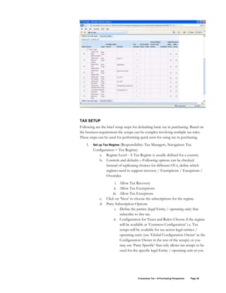 E-business Tax – A Purchasing Perspective Page 36
TAX SETUP
Following are the brief setup steps for defaulting basic tax in purchasing. Based on
the business requirement the setups can be complex involving multiple tax rules.
These steps can be used for performing quick tests for using tax in purchasing.
1. Set up Tax Regime (Responsibility: Tax Managers, Navigation: Tax
Configuration > Tax Regime)
a. Regime Level - A Tax Regime is usually defined for a country
b. Controls and defaults – Following options can be checked.
Instead of replicating choices for different OUs, define which
regimes need to support recovery / Exemptions / Exceptions /
Overrides
i. Allow Tax Recovery
ii. Allow Tax Exemptions
iii. Allow Tax Exceptions
c. Click on ‘Next’ to choose the subscriptions for the regime.
d. Party Subscription Options
i. Define the parties (legal Entity / operating unit) that
subscribe to this tax.
ii. Configuration for Taxes and Rules: Choose if the regime
will be available as ‘Common Configuration’ i.e. Tax
setups will be available for tax across legal entities /
operating units (use ‘Global Configuration Owner’ as the
Configuration Owner in the rest of the setups) or you
may use ‘Party Specific’ that only allows tax setups to be
used for the specific legal Entity / operating unit or you
 