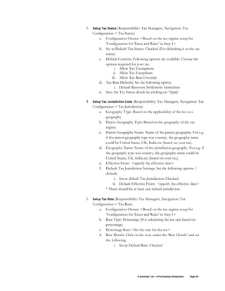 E-business Tax – A Purchasing Perspective Page 38
3. Setup Tax Status (Responsibility: Tax Managers, Navigation: Tax
Configuration > Tax Status)
a. Configuration Owner: <Based on the tax regime setup for
‘Configuration for Taxes and Rules’ in Step 1>
b. Set as Default Tax Status: Checked (For defaulting it as the tax
status)
c. Default Controls: Following options are available. Choose the
options required for your tax.
i. Allow Tax Exemptions
ii. Allow Tax Exceptions
iii. Allow Tax Rate Override
d. Tax Rate Defaults: Set the following option.
i. Default Recovery Settlement: Immediate
e. Save the Tax Status details by clicking on ‘Apply’
4. Setup Tax Jurisdiction Code (Responsibility: Tax Managers, Navigation: Tax
Configuration > Tax Jurisdiction)
a. Geography Type: Based on the applicability of the tax to a
geography
b. Parent Geography Type: Based on the geography of the tax
regime.
c. Parent Geography Name: Name of the parent geography. For e.g.
if the parent geography type was country, the geography name
could be United States, UK, India etc (based on your tax).
d. Geography Name: Name of the jurisdiction geography. For e.g. if
the geography type was country, the geography name could be
United States, UK, India etc (based on your tax).
e. Effective From: <specify the effective date>
f. Default Tax Jurisdiction Settings: Set the following options /
defaults
i. Set as default Tax Jurisdiction: Checked
ii. Default Effective From: <specify the effective date>
* There should be at least one default jurisdiction.
5. Setup Tax Rate (Responsibility: Tax Managers, Navigation: Tax
Configuration > Tax Rate)
a. Configuration Owner: <Based on the tax regime setup for
‘Configuration for Taxes and Rules’ in Step 1>
b. Rate Type: Percentage (For calculating the tax rate based on
percentage)
c. Percentage Rate: <Set the rate for the tax>
d. Rate Details: Click on the icon under the ‘Rate Details’ and set
the following.
i. Set as Default Rate: Checked
 
