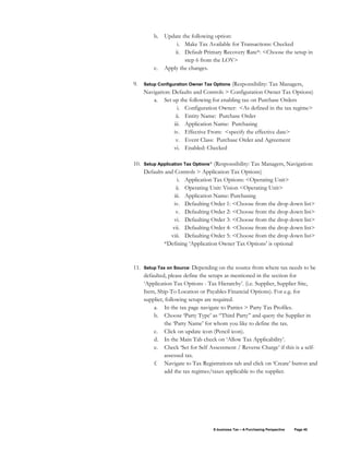 E-business Tax – A Purchasing Perspective Page 40
b. Update the following option:
i. Make Tax Available for Transactions: Checked
ii. Default Primary Recovery Rate*: <Choose the setup in
step 6 from the LOV>
c. Apply the changes.
9. Setup Configuration Owner Tax Options (Responsibility: Tax Managers,
Navigation: Defaults and Controls > Configuration Owner Tax Options)
a. Set up the following for enabling tax on Purchase Orders
i. Configuration Owner: <As defined in the tax regime>
ii. Entity Name: Purchase Order
iii. Application Name: Purchasing
iv. Effective From: <specify the effective date>
v. Event Class: Purchase Order and Agreement
vi. Enabled: Checked
10. Setup Application Tax Options* (Responsibility: Tax Managers, Navigation:
Defaults and Controls > Application Tax Options)
i. Application Tax Options: <Operating Unit>
ii. Operating Unit: Vision <Operating Unit>
iii. Application Name: Purchasing
iv. Defaulting Order 1: <Choose from the drop down list>
v. Defaulting Order 2: <Choose from the drop down list>
vi. Defaulting Order 3: <Choose from the drop down list>
vii. Defaulting Order 4: <Choose from the drop down list>
viii. Defaulting Order 5: <Choose from the drop down list>
*Defining ‘Application Owner Tax Options’ is optional
11. Setup Tax on Source: Depending on the source from where tax needs to be
defaulted, please define the setups as mentioned in the section for
‘Application Tax Options - Tax Hierarchy’. (i.e. Supplier, Supplier Site,
Item, Ship-To Location or Payables Financial Options). For e.g. for
supplier, following setups are required.
a. In the tax page navigate to Parties > Party Tax Profiles.
b. Choose ‘Party Type’ as “Third Party” and query the Supplier in
the ‘Party Name’ for whom you like to define the tax.
c. Click on update icon (Pencil icon).
d. In the Main Tab check on ‘Allow Tax Applicability’.
e. Check ‘Set for Self Assessment / Reverse Charge’ if this is a self-
assessed tax.
f. Navigate to Tax Registrations tab and click on ‘Create’ button and
add the tax regimes/taxes applicable to the supplier.
 