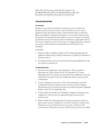 E-business Tax – A Purchasing Perspective Page 45
TRX_LINE_ID: Transaction Line ID. This is linked to the
PO_REQUISITION_LINES_ALL.REQUISITION_LINE_ID /
PO_LINE_LOCATIONS_ALL.LINE_LOCATION_ID
TROUBLESHOOTING
Tax Simulator
Simulator is a powerful user interface too that can be used to simulate Tax
Calculation based on what-if scenarios. It gives flexibility to test new and/or
changed tax rules. Tax Simulator helps on audit trail with respect to which Tax
Rules were satisfied in calculating a particular tax. You can start using the Oracle
Tax Simulator by attaching this responsibility to your user. Navigate to the Oracle
Tax Simulator and enter the Header and Line information as appropriate. Click on
‘Tax Lines’ to display the tax lines for your tax. For detailed steps please review the
tax simulator viewlet attached to metalink Document ID (Note) for this
whitepaper.
Useful Tips:
1. Ship from Ship to and Bill From Bill to LOVs change depending upon the
application selected. Ship To/Bill To information is required for calculation of
location-based tax.
2. First Party locations need to be associated with the legal establishment for the
tax simulator to calculate tax.
Troubleshooting Tips
1. Determine the configuration owner subscription - Party tax profile of
Operating Unit. Check whether the OU has subscribed to LE setups.
Depending upon the set up above check whether the configuration owner has
subscribed to the regime. Check the configuration option e.g. party specific
configurations.
2. For the configuration owner (OU or LE) as determined above check the
Configuration Owner Tax Option for the event class. Check the Regime
Determination Set. For location-based taxes it should be Determine Applicable
Regime. Check the Tax Applicability flag.
3. Check the Party Tax Profile of the Third Party (supplier) and third party site
(supplier site). Check for the Tax Applicability flag at main tab and at
registration tab
4. Regime to Rate Flow: Depending upon the regime subscription option e.g.
party specific, common configuration or common with party override, check
following tax set ups. Check that every set up entity is effective for the
transaction date. Check that one status is default and every status has a default
 