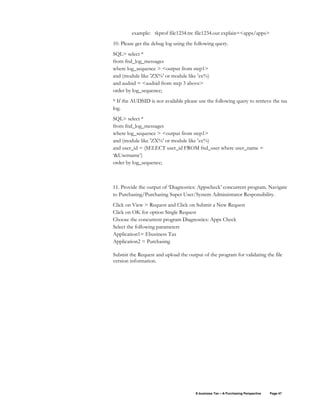 E-business Tax – A Purchasing Perspective Page 47
example: tkprof file1234.trc file1234.out explain=<apps/apps>
10. Please get the debug log using the following query.
SQL> select *
from fnd_log_messages
where log_sequence > <output from step1>
and (module like 'ZX%' or module like 'zx%)
and audsid = <audsid from step 3 above>
order by log_sequence;
* If the AUDSID is not available please use the following query to retrieve the tax
log.
SQL> select *
from fnd_log_messages
where log_sequence > <output from step1>
and (module like 'ZX%' or module like 'zx%)
and user_id = (SELECT user_id FROM fnd_user where user_name =
‘&Username’)
order by log_sequence;
11. Provide the output of ‘Diagnostics: Appscheck’ concurrent program. Navigate
to Purchasing/Purchasing Super User/System Administrator Responsibility.
Click on View > Request and Click on Submit a New Request
Click on OK for option Single Request
Choose the concurrent program Diagnostics: Apps Check
Select the following parameters
Application1= Ebusiness Tax
Application2 = Purchasing
Submit the Request and upload the output of the program for validating the file
version information.
 