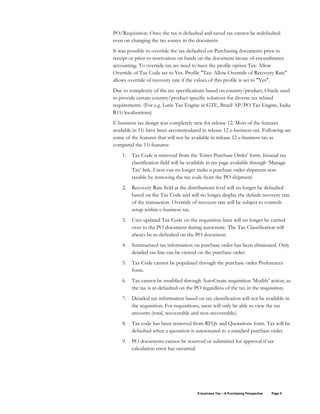 E-business Tax – A Purchasing Perspective Page 5
PO/Requisition. Once the tax is defaulted and saved tax cannot be redefaulted
even on changing the tax source in the document.
It was possible to override the tax defaulted on Purchasing documents prior to
receipt or prior to reservation on funds on the document incase of encumbrance
accounting. To override tax we need to have the profile option Tax: Allow
Override of Tax Code set to Yes. Profile "Tax: Allow Override of Recovery Rate"
allows override of recovery rate if the values of this profile is set to "Yes".
Due to complexity of the tax specifications based on country/product, Oracle used
to provide certain country/product specific solutions for diverse tax related
requirements. (For e.g. Latin Tax Engine in GTE, Brazil AP/PO Tax Engine, India
R11i localizations)
E-business tax design was completely new for release 12. Most of the features
available in 11i have been accommodated in release 12 e-business tax. Following are
some of the features that will not be available in release 12 e-business tax as
compared the 11i features:
1. Tax Code is removed from the ‘Enter Purchase Order’ form. Instead tax
classification field will be available in tax page available through ‘Manage
Tax’ link. Users can no longer make a purchase order shipment non-
taxable by removing the tax code from the PO shipment.
2. Recovery Rate field at the distributions level will no longer be defaulted
based on the Tax Code and will no longer display the default recovery rate
of the transaction. Override of recovery rate will be subject to controls
setup within e-business tax.
3. User updated Tax Code on the requisition lines will no longer be carried
over to the PO document during autocreate. The Tax Classification will
always be re-defaulted on the PO document.
4. Summarized tax information on purchase order has been eliminated. Only
detailed tax line can be viewed on the purchase order.
5. Tax Code cannot be populated through the purchase order Preferences
form.
6. Tax cannot be modified through AutoCreate requisition 'Modify' action, as
the tax is re-defaulted on the PO regardless of the tax in the requisition.
7. Detailed tax information based on tax classification will not be available in
the requisition. For requisitions, users will only be able to view the tax
amounts (total, recoverable and non-recoverable).
8. Tax code has been removed from RFQs and Quotations form. Tax will be
defaulted when a quotation is autocreated to a standard purchase order.
9. PO documents cannot be reserved or submitted for approval if tax
calculation error has occurred.
 