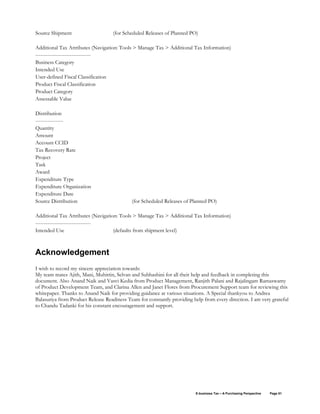 E-business Tax – A Purchasing Perspective Page 51
Source Shipment (for Scheduled Releases of Planned PO)
Additional Tax Attributes (Navigation: Tools > Manage Tax > Additional Tax Information)
--------------------------------
Business Category
Intended Use
User-defined Fiscal Classification
Product Fiscal Classification
Product Category
Assessable Value
Distribution
----------------
Quantity
Amount
Account CCID
Tax Recovery Rate
Project
Task
Award
Expenditure Type
Expenditure Organization
Expenditure Date
Source Distribution (for Scheduled Releases of Planned PO)
Additional Tax Attributes (Navigation: Tools > Manage Tax > Additional Tax Information)
--------------------------------
Intended Use (defaults from shipment level)
Acknowledgement
I wish to record my sincere appreciation towards:
My team mates Ajith, Mani, Muhittin, Selvan and Subhashini for all their help and feedback in completing this
document. Also Anand Naik and Vasvi Kedia from Product Management, Ranjith Palani and Rajalingam Ramaswamy
of Product Development Team, and Clarina Allen and Janet Flores from Procurement Support team for reviewing this
whitepaper. Thanks to Anand Naik for providing guidance at various situations. A Special thankyou to Andrea
Balasuriya from Product Release Readiness Team for constantly providing help from every direction. I am very grateful
to Chandu Tadanki for his constant encouragement and support.
 