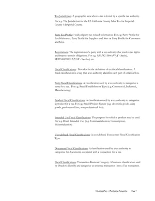 E-business Tax – A Purchasing Perspective Page 7
Tax Jurisdiction: A geographic area where a tax is levied by a specific tax authority.
For e.g. The Jurisdiction for the US California County Sales Tax for Imperial
County is Imperial County.
Party Tax Profile: Holds all party tax related information. For e.g. Party Profile for
Establishments, Party Profile for Suppliers and Sites or Party Profile for Customers
and Sites.
Registrations: The registration of a party with a tax authority that confers tax rights
and imposes certain obligations. For e.g. ESA78211646 (VAT - Spain),
SE123456789012 (VAT - Sweden) etc.
Fiscal Classifications : Provides for the definition of tax fiscal classifications. A
fiscal classification is a way that a tax authority classifies each part of a transaction.
Party Fiscal Classifications: A classification used by a tax authority to categorize a
party for a tax. For e.g. Brazil Establishment Type (e.g. Commercial, Industrial,
Manufacturing)
Product Fiscal Classifications: A classification used by a tax authority to categorize
a product for a tax. For e.g. Brazil Product Nature (e.g. electronic goods, dairy
goods, professional fees, non-professional fees)
Intended Use Fiscal Classifications: The purpose for which a product may be used.
For e.g. Brazil Intended Use (e.g. Commercialization, Consumption,
Industrialization)
User defined Fiscal Classifications: A user defined Transaction Fiscal Classification
Type.
Document Fiscal Classifications: A classification used by a tax authority to
categorize the documents associated with a transaction for a tax.
Fiscal Classifications: Transaction Business Category: A business classification used
by Oracle to identify and categorize an external transaction into a Tax transaction.
 