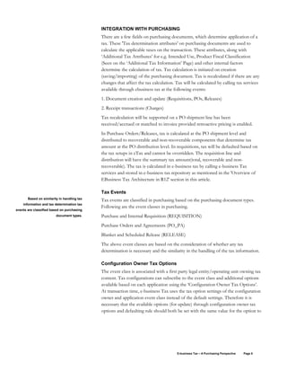 E-business Tax – A Purchasing Perspective Page 8
INTEGRATION WITH PURCHASING
There are a few fields on purchasing documents, which determine application of a
tax. These 'Tax determination attributes' on purchasing documents are used to
calculate the applicable taxes on the transaction. These attributes, along with
‘Additional Tax Attributes’ for e.g. Intended Use, Product Fiscal Classification
(Seen on the ‘Additional Tax Information’ Page) and other internal factors
determine the calculation of tax. Tax calculation is initiated on creation
(saving/importing) of the purchasing document. Tax is recalculated if there are any
changes that affect the tax calculation. Tax will be calculated by calling tax services
available through ebusiness tax at the following events:
1. Document creation and update (Requisitions, POs, Releases)
2. Receipt transactions (Charges)
Tax recalculation will be supported on a PO shipment line has been
received/accrued or matched to invoice provided retroactive pricing is enabled.
In Purchase Orders/Releases, tax is calculated at the PO shipment level and
distributed to recoverable and non-recoverable components that determine tax
amount at the PO distribution level. In requisitions, tax will be defaulted based on
the tax setups in eTax and cannot be overridden. The requisition line and
distribution will have the summary tax amount(total, recoverable and non-
recoverable). The tax is calculated in e-business tax by calling e-business Tax
services and stored in e-business tax repository as mentioned in the 'Overview of
EBusiness Tax Architecture in R12' section in this article.
Tax Events
Tax events are classified in purchasing based on the purchasing document types.
Following are the event classes in purchasing.
Purchase and Internal Requisition (REQUISITION)
Purchase Orders and Agreements (PO_PA)
Blanket and Scheduled Release (RELEASE)
The above event classes are based on the consideration of whether any tax
determination is necessary and the similarity in the handling of the tax information.
Configuration Owner Tax Options
The event class is associated with a first party legal entity/operating unit owning tax
content. Tax configurations can subscribe to the event class and additional options
available based on each application using the ‘Configuration Owner Tax Options’.
At transaction time, e-business Tax uses the tax option settings of the configuration
owner and application event class instead of the default settings. Therefore it is
necessary that the available options (for update) through configuration owner tax
options and defaulting rule should both be set with the same value for the option to
Based on similarity in handling tax
information and tax determination tax
events are classified based on purchasing
document types.
 