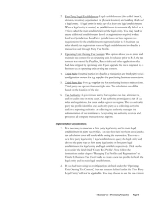 E-business Tax – A Purchasing Perspective Page 10
2. First Party Legal Establishment: Legal establishments (also called branch,
division, inventory organization or physical location) are building blocks of
a legal entity. A legal entity is made up of at least one legal establishment.
When a legal entity is created, an establishment is automatically linked to it.
This is called the main establishment of the legal entity. You may need to
create additional establishments based on registrations required within
local level jurisdiction. Local level jurisdictions can have separate tax
requirements for the establishments registered under it. E-business tax
rules identify tax registration status of legal establishments involved in a
transaction and through Party Tax Profile.
3. Operating Unit Owning Tax Content: This option allows you to enter and
maintain tax content for an operating unit. In releases prior to R12, the tax
content was owned by Payables, Receivables and other applications that
had data stripped by operating unit. Upon upgrade the tax is migrated to e-
business tax as operating unit owning tax content.
4. Third Party: External parties involved in a transaction are third party to tax
configuration owners for e.g. supplier for purchasing business transactions.
5. Third Party Site: For e.g. supplier site for purchasing business transactions.
Third party can operate from multiple sites. Tax calculation can differ
based on the location of the site.
6. Tax Authority: A government entity that regulates tax law, administers,
and/or audits one or more taxes. A tax authority promulgates a set of tax
rules and regulations, for taxes under a given tax regime. The tax authority
party tax profile identifies a tax authority party as a collecting authority
and/or a reporting authority. A collecting tax authority manages the
administration of tax remittances. A reporting tax authority receives and
processes all company transaction tax reports.
Implementation Considerations
1. It is necessary to associate a first party legal entity and its main legal
establishment in party tax profiles. In case they have not been associated a
tax calculation error will result while saving the transaction. To create a
new first party legal entity / legal establishment, query the legal entity and
choose the party type as first party legal entity or first party legal
establishment for legal entity and legal establish respectively. Click on the
icon under the label titled ‘Create Tax Profile’. Now follow the
instructions under chapter ‘Managing Tax Profiles and Registrations’ in
Oracle E-Business Tax User Guide to create a new tax profile for both the
legal entity and its main legal establishment.
2. If you had been using tax configurations defined under the ‘Operating
Unit Owning Tax Content’, then tax content defined under the ‘First Party
Legal Entity’ will not be applicable. You may choose to use the tax content
 