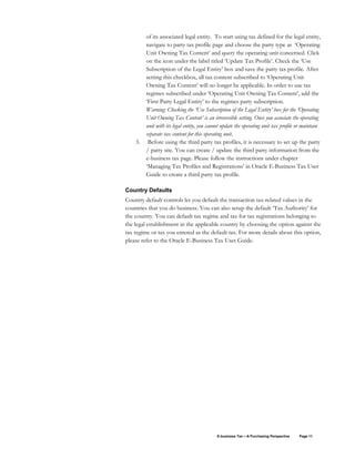 E-business Tax – A Purchasing Perspective Page 11
of its associated legal entity. To start using tax defined for the legal entity,
navigate to party tax profile page and choose the party type as ‘Operating
Unit Owning Tax Content’ and query the operating unit concerned. Click
on the icon under the label titled ‘Update Tax Profile’. Check the ‘Use
Subscription of the Legal Entity’ box and save the party tax profile. After
setting this checkbox, all tax content subscribed to ‘Operating Unit
Owning Tax Content’ will no longer be applicable. In order to use tax
regimes subscribed under ‘Operating Unit Owning Tax Content’, add the
‘First Party Legal Entity’ to the regimes party subscription.
Warning: Checking the ‘Use Subscription of the Legal Entity’ box for the ‘Operating
Unit Owning Tax Content’ is an irreversible setting. Once you associate the operating
unit with its legal entity, you cannot update the operating unit tax profile or maintain
separate tax content for this operating unit.
3. Before using the third party tax profiles, it is necessary to set up the party
/ party site. You can create / update the third party information from the
e-business tax page. Please follow the instructions under chapter
‘Managing Tax Profiles and Registrations’ in Oracle E-Business Tax User
Guide to create a third party tax profile.
Country Defaults
Country default controls let you default the transaction tax-related values in the
countries that you do business. You can also setup the default ‘Tax Authority’ for
the country. You can default tax regime and tax for tax registrations belonging to
the legal establishment in the applicable country by choosing the option against the
tax regime or tax you entered as the default tax. For more details about this option,
please refer to the Oracle E-Business Tax User Guide.
 