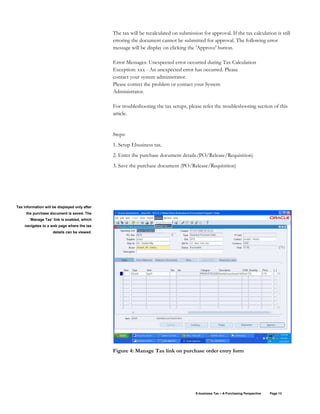 E-business Tax – A Purchasing Perspective Page 13
The tax will be recalculated on submission for approval. If the tax calculation is still
erroring the document cannot be submitted for approval. The following error
message will be display on clicking the 'Approve' button.
Error Messages: Unexpected error occurred during Tax Calculation
Exception: xxx - An unexpected error has occurred. Please
contact your system administrator.
Please correct the problem or contact your System
Administrator.
For troubleshooting the tax setups, please refer the troubleshooting section of this
article.
Steps:
1. Setup Ebusiness tax.
2. Enter the purchase document details.(PO/Release/Requisition)
3. Save the purchase document (PO/Release/Requisition)
Figure 4: Manage Tax link on purchase order entry form
Tax information will be displayed only after
the purchase document is saved. The
‘Manage Tax’ link is enabled, which
navigates to a web page where the tax
details can be viewed.
 