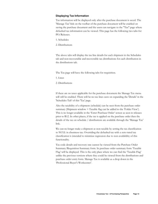 E-business Tax – A Purchasing Perspective Page 14
Displaying Tax Information
Tax information will be displayed only after the purchase document is saved. The
'Manage Tax' link on the toolbar of the purchase document will be enabled on
saving the purchase document and the users can navigate to the "Tax" page where
defaulted tax information can be viewed. This page has the following two tabs for
PO/Releases.
1. Schedules
2. Distributions
The above tabs will display the tax line details for each shipment in the Schedules
tab and non-recoverable and recoverable tax distributions for each distribution in
the distributions tab.
The Tax page will have the following tabs for requisition.
1. Lines
2. Distributions
If there are no taxes applicable for the purchase document the Manage Tax menu
will still be enabled. There will be no tax lines seen on expanding the 'Details' in the
'Schedules Tab' of this 'Tax' page.
Also the taxability of a shipment (schedule) can be seen from the purchase order
summary (Shipment window > Taxable flag can be added to the ‘Folder View’).
This is no longer available in the ‘Enter Purchase Order’ screen as seen in releases
prior to R12. In other places, if the tax is applied on the purchase order then the
details of the tax on schedule / distributions are available through the ‘Manage Tax’
link.
We can no longer make a shipment as non-taxable by setting the tax classification
to NULL in ebusiness tax. Overriding the defaulted tax with a zero-rated tax
classification is intended to minimize regression due to non-availability of this
functionality.
Tax code details and recovery rate cannot be viewed from the Purchase Order
Summary/Requisition Summary form. In purchase order summary form ‘Taxable
Flag’ will be displayed. This is the only place where we can find the ‘Taxable Flag’
unlike the previous versions where they could be viewed from the distributions and
purchase order entry form. Manage Tax is available as a drop down in the
‘Professional Buyer’s Workcenter’.
 