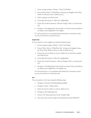 E-business Tax – A Purchasing Perspective Page 18
1. In the tax page navigate to Parties > Party Tax Profiles.
2. Choose ‘Party Type’ as “Third Party” and query the Supplier in the ‘Party
Name’ for whom you like to define the tax.
3. Click on update icon (Pencil icon).
4. In the Main Tab check on ‘Allow Tax Applicability’.
5. Check ‘Set for Self Assessment / Reverse Charge’ if this is a self-assessed
tax*.
6. Navigate to Tax Registrations tab and click on ‘Create’ button and add the
tax regimes/taxes applicable to the supplier.
* A self-assessed tax is a tax calculated and remitted for a transaction, where
tax was not levied but it is deemed as due.
Supplier Site
You can attach tax to the supplier site using the following steps.
1. In the tax page navigate to Parties > Party Tax Profiles.
2. Choose ‘Party Type’ as “Third Party Site” and query the Supplier (using
the ‘Party Name’ field) for whom you like to define the tax.
3. Choose the site for which you want to define the tax and click on update
icon (Pencil icon).
4. In the Main Tab check on ‘Allow Tax Applicability’.
5. Check ‘Set for Self Assessment / Reverse Charge’ if this is a self-assessed
tax*.
6. Navigate to Tax Registrations tab and click on ‘Create’ button and add the
tax regimes/taxes applicable to the supplier site.
* A self-assessed tax is a tax calculated and remitted for a transaction, where
tax was not levied but it is deemed as due.
Item
You can attach tax to the item using the following steps.
1. Navigate to Inventory/Purchasing Responsibility.
2. Navigate to Items > Master Items
3. Query the item for which you want to define the tax.
4. Navigate to the ‘Purchasing’ tab.
5. Choose ‘Yes’ from drop down for the ‘Taxable’ field.
6. Now choose the tax from ‘Input Tax Classification Code’ field LOV*.
 