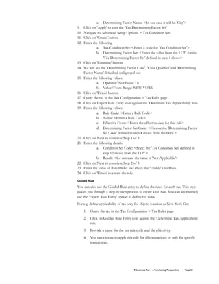 E-business Tax – A Purchasing Perspective Page 21
c. Determining Factor Name: <In our case it will be 'City'>
9. Click on 'Apply' to save the 'Tax Determining Factor Set'
10. Navigate to Advanced Setup Options > Tax Condition Sets
11. Click on 'Create' button
12. Enter the following
a. Tax Condition Set: <Enter a code for 'Tax Condition Set'>
b. Determining Factor Set: <Enter the value from the LOV for the
'Tax Determining Factor Set' defined in step 4 above>
13. Click on 'Continue' button
14. We will see the 'Determining Factor Class', 'Class Qualifier' and 'Determining
Factor Name' defaulted and greyed out
15. Enter the following values:
a. Operator: Not Equal To
b. Value/From Range: NEW YORK
16. Click on 'Finish' button.
17. Query the tax in the Tax Configuration > Tax Rules page
18. Click on Expert Rule Entry icon against the ‘Determine Tax Applicability’ rule.
19. Enter the following values:
a. Rule Code: <Enter a Rule Code>
b. Name: <Enter a Rule Code>
c. Effective From: <Enter the effective date for this rule>
d. Determining Factor Set Code: <Choose the 'Determining Factor
Set Code' defined in step 4 above from the LOV>
20. Click on Next to complete Step 1 of 3
21. Enter the following details:
a. Condition Set Code: <Select the 'Tax Condition Set' defined in
step 12 above from the LOV>
b. Result: <for our case the value is 'Not Applicable'>
22. Click on Next to complete Step 2 of 3
23. Enter the value of Rule Order and check the 'Enable' checkbox
24. Click on 'Finish' to create the rule.
Guided Rule
You can also use the Guided Rule entry to define the rules for each tax. This step
guides you through a step-by-step process to create a tax rule. You can alternatively
use the ‘Expert Rule Entry’ option to define tax rules.
For e.g. define applicability of tax only for ship to location as New York City
1. Query the tax in the Tax Configuration > Tax Rules page
2. Click on Guided Rule Entry icon against the ‘Determine Tax Applicability’
rule.
3. Provide a name for the tax rule code and the effectivity.
4. You can choose to apply this rule for all transactions or only for specific
transactions.
 