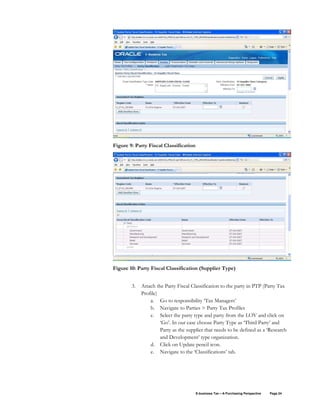 E-business Tax – A Purchasing Perspective Page 24
Figure 9: Party Fiscal Classification
Figure 10: Party Fiscal Classification (Supplier Type)
3. Attach the Party Fiscal Classification to the party in PTP (Party Tax
Profile)
a. Go to responsibility ‘Tax Managers’
b. Navigate to Parties > Party Tax Profiles
c. Select the party type and party from the LOV and click on
‘Go’. In our case choose Party Type as ‘Third Party’ and
Party as the supplier that needs to be defined as a ‘Research
and Development’ type organization.
d. Click on Update pencil icon.
e. Navigate to the ‘Classifications’ tab.
 