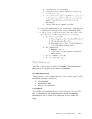 E-business Tax – A Purchasing Perspective Page 25
f. Click on button ‘Add Another Row’.
g. Choose the ‘Fiscal Classification Type Code’ defined step 2
above from the LOV.
h. Choose the ‘Fiscal Classification Code’ for the supplier based
on the available codes defined in TCA. In our example the
supplier ‘Fiscal Classification Code’ is ‘Research and
Development’.
i. Click on ‘Apply’ to save the party tax profile.
4. Create a new tax status and tax rate. (Follow steps 3, 5 and optionally
6 in-case recovery is required in the section ‘TAX SETUP’ below)
5. Create an Expert / Guided Rule as shown in the ‘Tax Rules’ section
above. Please use the following specification to create the rule.
a. Tax Determining Factor Set
i. Determining Factor Class: Party Fiscal Classification
ii. Class Qualifier: Ship From Party
iii. Determining Factor Name: <'Fiscal Classification
Type Code' defined in step 3 above>
b. Tax Condition Sets
i. Operator: Equal To
ii. Value/From Range: <In our case 'Research and
Development'>
c. Tax Status: <Defined in step 4>
d. Tax Rate: < Defined in step 4>
Therefore the rule becomes:
When Ship From Party has a Party Fiscal Classification Value of ‘Research and
Development’ then apply the tax rate defined in step 4 above.
Product Fiscal Classification
The classification is used to categorize a product. There are three types of product
classification available in e-business tax.
1. Inventory Based
2. Non-Inventory Based
3. Intended Use Classification
Inventory Based
This is used to classify categories defined in Oracle Inventory. This can only be
used if Oracle Inventory is in installed status. For example, all domestically
purchased items that are used as office supplies, will be sold at a lower rate.
Steps:
 