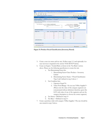 E-business Tax – A Purchasing Perspective Page 27
Figure 11: Product Fiscal Classification (Inventory Based)
5. Create a new tax status and tax rate. (Follow steps 3, 5 and optionally 6 in-
case recovery is required in the section ‘TAX SETUP’ below)
6. Create an Expert / Guided Rule as shown in the ‘Tax Rules’ section
above. Please use the following specification to create the rule.
e. Tax Determining Factor Set
i. Determining Factor Class: Product – Inventory
Linked
ii. Determining Factor Name: <'Fiscal Classification
Type Code' defined in step 4 above >
f. Tax Condition Sets
i. Operator: Equal To
ii. Value/From Range: <In our case 'Office Supplies'>
(Please note the value of the category segments are
concatenated without delimiters therefore query this
LOV with value of one of the segments and use the
category description to choose the correct segment)
g. Tax Status: <Defined in step 5>
h. Tax Rate: < Defined in step 5>
7. Create a purchase order with category ‘Office Supplies’. The rate should be
one created in step 5 above.
 