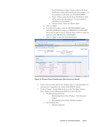 E-business Tax – A Purchasing Perspective Page 29
i. Fiscal Classification Code: <Enter a code for the fiscal
classification which will be used as the sub-category>. In
our example we will define it as ‘STATIONARIES’
ii. Name: <Enter a name for the fiscal classification which
will be used as the sub-category>. In our example we
will define it as ‘Stationeries’
iii. Effective From: <Enter an effective date>
m. Click on ‘Apply’
n. You will now be able to view the ‘STATIONARIES’ under
‘OFFICE_SUPPLIES’ category of ‘PRODUCT_CATEGORY’.
(If you are not able to view it. Click the Next 5 arrow to check the
entire list under ‘PRODUCT_CATEGORY’).
o. Click on ‘Apply’ to save the fiscal classification.
Figure 12: Product Fiscal Classification (Non-Inventory Based)
2. Create a new tax status and tax rate. (Follow steps 3, 5 and optionally 6 in-
case recovery is required in the section ‘TAX SETUP’ below)
3. Create an Expert / Guided Rule as shown in the ‘Tax Rules’ section
above. Please use the following specification to create the rule.
a. Tax Determining Factor Set
i. Determining Factor Class: Product – Non-Inventory
Linked
ii. Determining Factor Name: ‘Product Category’
b. Tax Condition Sets
i. Operator: Equal To
 