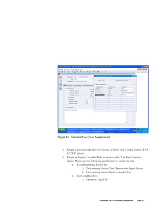 E-business Tax – A Purchasing Perspective Page 32
Figure 14: Intended Use (Item Assignment)
4. Create a new recovery rate for your tax. (Follow step 6 in the section ‘TAX
SETUP’ below)
5. Create an Expert / Guided Rule as shown in the ‘Tax Rules’ section
above. Please use the following specification to create the rule.
a. Tax Determining Factor Set
i. Determining Factor Class: Transaction Input Factor
ii. Determining Factor Name: Intended Use
b. Tax Condition Sets
i. Operator: Equal To
 