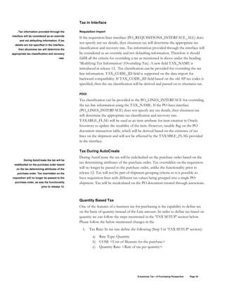 E-business Tax – A Purchasing Perspective Page 34
Tax in Interface
Requisition Import
If the requisition lines interface (PO_REQUISITIONS_INTERFACE_ALL) does
not specify any tax details, then ebusiness tax will determine the appropriate tax
classification and recovery rate. Tax information provided through the interface will
be considered as an override and not defaulting information. Therefore it should
fulfill all the criteria for overriding a tax as mentioned in above under the heading
‘Modifying Tax Information’ (Overriding Tax). A new field TAX_NAME is
introduced in release 12. Tax classification can be provided for overriding the tax
line information. TAX_CODE_ID field is supported on the data import for
backward compatibility. If TAX_CODE_ID field based on the old AP tax codes is
specified, then the tax classification will be derived and passed on to ebusiness tax.
PDOI
Tax classification can be provided in the PO_LINES_INTERFACE for overriding
the tax line information using the TAX_NAME. If the PO lines interface
(PO_LINES_INTERFACE) does not specify any tax details, then ebusiness tax
will determine the appropriate tax classification and recovery rate.
TAXABLE_FLAG will be used as an item attribute for item creation in Oracle
Inventory to update the taxability of the item. However, taxable flag on the PO
document transaction table, which will be derived based on the existence of tax
lines on the shipment and will not be affected by the TAXABLE_FLAG provided
in the interface.
Tax During AutoCreate
During AutoCreate the tax will be redefaulted on the purchase order based on the
tax determining attributes of the purchase order. Tax overridden on the requisition
will no longer be passed to the purchase order, unlike the functionality prior to
release 12. Tax will not be part of shipment grouping criteria so it is possible to
have requisition lines with different tax values being grouped into a single PO
shipment. Tax will be recalculated on the PO document created through autocreate.
Quantity Based Tax
One of the features of e-business tax for purchasing is the capability to define tax
on the basis of quantity instead of the Line amount. In order to define tax based on
quantity we can follow the steps mentioned in the ‘TAX SETUP’ section below.
Please follow the below mentioned changes in the
1. Tax Rate: In tax rate define the following (Step 5 in ‘TAX SETUP’ section):
a) Rate Type: Quantity
b) UOM: <Unit of Measure for the purchase>
c) Quantity Rate: <Rate of tax per quantity>
. Tax information provided through the
interface will be considered as an override
and not defaulting information. If tax
details are not specified in the interface,
then ebusiness tax will determine the
appropriate tax classification and recovery
rate.
During AutoCreate the tax will be
redefaulted on the purchase order based
on the tax determining attributes of the
purchase order. Tax overridden on the
requisition will no longer be passed to the
purchase order, as was the functionality
prior to release 12.
 