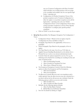 E-business Tax – A Purchasing Perspective Page 37
may use ‘Common Configuration with Party Overrides’
which will allow you to define portion of the tax setups
to be overridden and available only for your specific legal
Entity / operating unit.
iii. Configurations for Product Exceptions: Choose if the
product exceptions can be ‘Common Configuration’ to
allow the regime to use product exceptions across all the
legal entities / operating units units (use ‘Global
Configuration Owner’ as the Configuration Owner when
setting up product exceptions) or choose ‘Party-Specific
Configuration’ to configure party specific product
exceptions.
e. Click on ‘Finish’ to save the tax regime.
2. Set up Tax (Responsibility: Tax Managers, Navigation: Tax Configuration >
Taxes)
a. Configuration Owner: <Based on the tax regime setup for
‘Configuration for Taxes and Rules’ in Step 1>
b. Geography Type: Based on the applicability of the tax to a
geography
c. Parent Geography Type: Based on the geography of the tax
regime.
d. Tax Type: Based on the type of tax for e.g. VAT, Sales etc.
e. Applied Amount Handling: Recalculated is set by default. Set to
Prorated for tax to arrive at an amount calculated previously.
f. Controls: Check the options required for your tax. For e.g. the
following can be checked for overriding tax rounding/tax line and
entry of manual tax line.
i. Allow Tax Rounding Override
ii. Allow Override for Calculated Tax Lines
iii. Allow Entry of Manual Tax Lines
g. Tax Exceptions/Exemptions Controls: Check the following
options to allow Tax Exceptions and Tax Exemptions.
i. Allow Tax Exceptions
ii. Allow Tax Exemptions
h. Tax Recovery Controls: Recovery rate is not mandatory and is
totally optional. Once the allow recovery rate tab is checked for a
tax then it will not be live till recovery rate is defined. Check the
following options to allow tax recovery and override.
i. Allow Tax Recovery
ii. Allow Tax Recovery Rate Override
i. Defaults: Set the following options/defaults.
i. Allow Tax Rate Rules: Checked
ii. Default Recovery Settlement: Immediate
j. Save the Tax details by clicking on ‘Apply’
 
