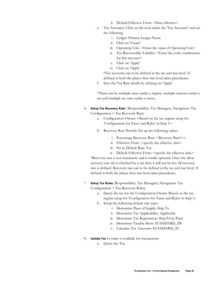 E-business Tax – A Purchasing Perspective Page 39
ii. Default Effective From: <Date effective>
e. Tax Accounts: Click on the icon under the ‘Tax Accounts’ and set
the following.
i. Ledger: Primary Ledger Name
ii. Click on ‘Create’
iii. Operating Unit: <Enter the value of Operating Unit>
iv. Tax Recoverable/Liability: <Enter the code combination
for this account>
v. Click on ‘Apply’
vi. Click on ‘Apply’
*Tax accounts can to be defined at the tax and rate level. If
defined at both the places then rate level takes precedence.
f. Save the Tax Rate details by clicking on ‘Apply’
*There can be multiple taxes under a regime, multiple statuses under a
tax and multiple tax rates under a status.
6. Setup Tax Recovery Rate* (Responsibility: Tax Managers, Navigation: Tax
Configuration > Tax Recovery Rate)
a. Configuration Owner: <Based on the tax regime setup for
‘Configuration for Taxes and Rules’ in Step 1>
b. Recovery Rate Periods: Set up the following values
i. Percentage Recovery Rate: <Recovery Rate%>
ii. Effective From: <specify the effective date>
iii. Set as Default Rate: Yes
iv. Default Effective From: <specify the effective date>
*Recovery rate is not mandatory and is totally optional. Once the allow
recovery rate tab is checked for a tax then it will not be live till recovery
rate is defined. Recovery rate can to be defined at the tax and rate level. If
defined at both the places then rate level takes precedence.
7. Setup Tax Rules (Responsibility: Tax Managers, Navigation: Tax
Configuration > Tax Recovery Rules)
a. Query the tax for the Configuration Owner (Based on the tax
regime setup for ‘Configuration for Taxes and Rules’ in Step 1)
b. Setup the following default rule types
i. Determine Place of Supply: Ship To
ii. Determine Tax Applicability: Applicable
iii. Determine Tax Registration: Ship From Party
iv. Determine Taxable Basis: STANDARD_TB
v. Calculate Tax Amounts: STANDARD_TC
8. Update Tax to make it available for transactions
a. Query the Tax
 