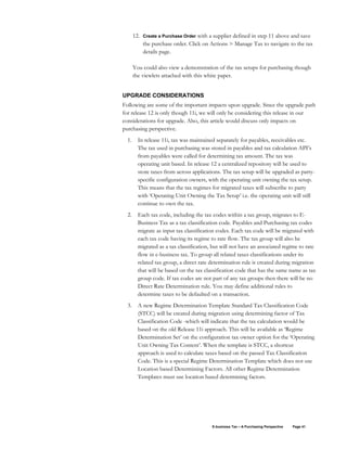 E-business Tax – A Purchasing Perspective Page 41
12. Create a Purchase Order with a supplier defined in step 11 above and save
the purchase order. Click on Actions > Manage Tax to navigate to the tax
details page.
You could also view a demonstration of the tax setups for purchasing though
the viewlets attached with this white paper.
UPGRADE CONSIDERATIONS
Following are some of the important impacts upon upgrade. Since the upgrade path
for release 12 is only though 11i, we will only be considering this release in our
considerations for upgrade. Also, this article would discuss only impacts on
purchasing perspective.
1. In release 11i, tax was maintained separately for payables, receivables etc.
The tax used in purchasing was stored in payables and tax calculation API’s
from payables were called for determining tax amount. The tax was
operating unit based. In release 12 a centralized repository will be used to
store taxes from across applications. The tax setup will be upgraded as party-
specific configuration owners, with the operating unit owning the tax setup.
This means that the tax regimes for migrated taxes will subscribe to party
with ‘Operating Unit Owning the Tax Setup’ i.e. the operating unit will still
continue to own the tax.
2. Each tax code, including the tax codes within a tax group, migrates to E-
Business Tax as a tax classification code. Payables and Purchasing tax codes
migrate as input tax classification codes. Each tax code will be migrated with
each tax code having its regime to rate flow. The tax group will also be
migrated as a tax classification, but will not have an associated regime to rate
flow in e-business tax. To group all related taxes classifications under its
related tax group, a direct rate determination rule is created during migration
that will be based on the tax classification code that has the same name as tax
group code. If tax codes are not part of any tax groups then there will be no
Direct Rate Determination rule. You may define additional rules to
determine taxes to be defaulted on a transaction.
3. A new Regime Determination Template Standard Tax Classification Code
(STCC) will be created during migration using determining factor of Tax
Classification Code -which will indicate that the tax calculation would be
based on the old Release 11i approach. This will be available as ‘Regime
Determination Set’ on the configuration tax owner option for the ‘Operating
Unit Owning Tax Content’. When the template is STCC, a shortcut
approach is used to calculate taxes based on the passed Tax Classification
Code. This is a special Regime Determination Template which does not use
Location based Determining Factors. All other Regime Determination
Templates must use location based determining factors.
 