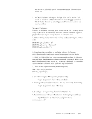 E-business Tax – A Purchasing Perspective Page 46
rate. In case of jurisdiction specific rates, check that every jurisdiction has a
default rate.
5. Tax Rules: Check the default place of supply or the rule for the tax. There
should be at least one valid jurisdiction for the place of supply determined.
Check whether the tax is by default Applicable. If not then at least one rule
must be satisfied.
Tax Log and File Versions
If there is an error while calculation please use the Note 417238.1 to obtain the tax
debug log. Below are the information that will be sufficient for Oracle Support to
progress the service request for any ebusiness tax calculation issues.
1. Set the following profile options on at user level for the user saving the purchase
order.
FND: Debug Log Enabled = 'Y'
FND: Debug Log Level = 'Statement'
FND: Debug Log Module = %
2. Now change the responsibility to purchasing and open the Purchase
Order/Requisition Form where this issue is happening and enter the details.
3. Obtain the AUDSID for your login. For obtaining this, perform the following
from just before opening Purchase Order / Requisition form. Go to Help->About
Oracle Applications, you will find the AUDSID field. (* Sometime AUDSID is not
available for a few customers Please ignore this step in such a case)
4. Obtain the max log sequence using the following query.
SQL> select max(log_sequence)
from fnd_log_messages;
5. Just before saving the PO/Requisition, turn trace on by:
Help > Diagnostics > Trace > Trace with Binds
6. Save the purchase order / requisition and then stop immediately afterwards by.
Help > Diagnostics > Trace > No Trace
8. You will get a message showing the location of the trace file.
9. Please retrieve trace with tkprof. Run the trace file through tkprof as follows:
tkprof <filename>.trc <filename>.out explain=<found
username/password>
 