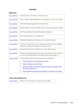 E-business Tax – A Purchasing Perspective Page 48
APPENDIX
References
Note 406376.1 Oracle E-Business Tax Release 12 Known Issues
Note 417238.1 How to obtain tax debug logfile when using application version 12 or higher
Note 398841.1 FAQ: Purchasing Integration With E-Business Tax
Note 415698.1 Oracle E-Business Tax key benefits, some new features and resource material
Note 437693.1 R12 Unexpected Error Occurred During Tax Calculation
Note 456310.1 R12 Oracle E-Business Tax Configuration
Note 458218.1 Defaulted Tax Rate From E-Business Tax Cannot Be Overriden
Note 458320.1 E-Business Tax Calculation Issues After Entering The Next Line/ Deleting
Shipments/ Adding New Shipments in Purchase Order
Note 458218.1 Defaulted Tax Rate From E-Business Tax Cannot Be Overriden
Note 461844.1 E-Business Tax Calculation Error Occurs. Tax Log Shows 'Error Unable To
Get The HQ_ESTB_PARTY_TAX_PROF_ID For Legal_Entity xx'
Note 397158.1 Oracle E-Business Tax Documentation Resources, Release 12
1. Oracle E-Business Tax Implementation Guide
2. Oracle E-Business Tax User Guide
3. Oracle Financials and Oracle Procurement Functional Upgrade Guide:
Release 11i to Release 12
4. Oracle Applications Upgrade Guide: Release 11i to Release 12 (zipped)
Oracle Internal References
Note 419415.1 What to do with E-Business tax and Legal Entity SRs?
 