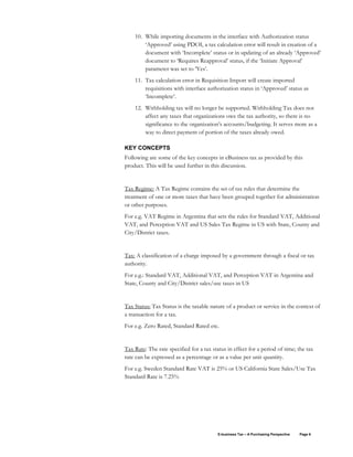 E-business Tax – A Purchasing Perspective Page 6
10. While importing documents in the interface with Authorization status
‘Approved’ using PDOI, a tax calculation error will result in creation of a
document with ‘Incomplete’ status or in updating of an already ‘Approved’
document to ‘Requires Reapproval’ status, if the ‘Initiate Approval’
parameter was set to ‘Yes’.
11. Tax calculation error in Requisition Import will create imported
requisitions with interface authorization status in ‘Approved’ status as
‘Incomplete’.
12. Withholding tax will no longer be supported. Withholding Tax does not
affect any taxes that organizations owe the tax authority, so there is no
significance to the organization’s accounts/budgeting. It serves more as a
way to direct payment of portion of the taxes already owed.
KEY CONCEPTS
Following are some of the key concepts in eBusiness tax as provided by this
product. This will be used further in this discussion.
Tax Regime: A Tax Regime contains the set of tax rules that determine the
treatment of one or more taxes that have been grouped together for administration
or other purposes.
For e.g. VAT Regime in Argentina that sets the rules for Standard VAT, Additional
VAT, and Perception VAT and US Sales Tax Regime in US with State, County and
City/District taxes.
Tax: A classification of a charge imposed by a government through a fiscal or tax
authority.
For e.g.: Standard VAT, Additional VAT, and Perception VAT in Argentina and
State, County and City/District sales/use taxes in US
Tax Status: Tax Status is the taxable nature of a product or service in the context of
a transaction for a tax.
For e.g. Zero Rated, Standard Rated etc.
Tax Rate: The rate specified for a tax status in effect for a period of time; the tax
rate can be expressed as a percentage or as a value per unit quantity.
For e.g. Sweden Standard Rate VAT is 25% or US California State Sales/Use Tax
Standard Rate is 7.25%
 