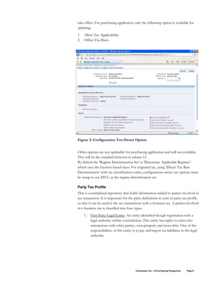 E-business Tax – A Purchasing Perspective Page 9
take effect. For purchasing application only the following option is available for
updating.
1. Allow Tax Applicability
2. Offset Tax Basis
Figure 2: Configuration Tax Owner Option
Other options are not updatable for purchasing application and will not available.
This will be the standard behavior in release 12.
By default the ‘Regime Determination Set’ is ‘Determine Applicable Regimes’
which uses the location based taxes. For migrated tax, using ‘Direct Tax Rate
Determination’ with tax classification codes, configuration owner tax options must
be setup to use STCC as the regime determination set.
Party Tax Profile
This is a centralized repository that holds information related to parties involved in
tax transaction. It is important for the party definitions to exist in party tax profile
so that it can be used in the tax transactions with e-business tax. A parties involved
in e-business tax is classified into four types:
1. First Party Legal Entity: An entity identified though registration with a
legal authority within a jurisdiction. This entity has rights to enter into
transactions with other parties, own property and incur debt. One of the
responsibilities of this entity is to pay and report tax liabilities to the legal
authority.
 