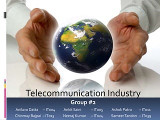 Telecommunication Industry
                              Group #2
Anilavo Datta   – IT004   Ankit Saini    – IT005   Ashok Patro   – IT011
Chinmay Bajpai – IT013    Neeraj Kumar   – IT024   Sameer Tandon – IT039
 