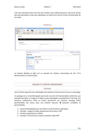 Manon 
Cuylits 
Master 
1 
2012-­‐2013 
C’est 
très 
intéressant 
pour 
des 
sites 
très 
simples 
mais 
malheureusement, 
dés 
qu’on 
tombe 
dans 
des 
demandes 
un 
peu 
plus 
spécifiques, 
on 
atteint 
très 
vite 
les 
limites 
fonctionnelles 
de 
ces 
outils. 
Le 
système 
Weebly 
en 
ligne 
est 
un 
exemple 
de 
créateur 
automatique 
de 
site. 
Cf. 
la 
démonstration 
sur 
Icheccampus. 
Une 
troisième 
approche 
pour 
développer 
des 
systèmes 
e-­‐business 
est 
le 
recours 
au 
package. 
Un 
package 
est 
un 
ensemble 
logiciel 
avec 
toute 
une 
série 
de 
fonctionnalités 
cohérentes, 
par 
exemple 
pour 
gérer 
un 
magasin 
en 
ligne 
ou 
pour 
développer 
une 
plateforme 
e-­‐learning. 
Ces 
solutions, 
relativement 
riches 
au 
niveau 
fonctionnel 
ont 
l’énorme 
avantage 
d’être 
paramétrables 
(du 
moins, 
dans 
une 
certaine 
mesure). 
111 
EXEMPLES 
PACKAGE 
ET 
CONTENT 
MANAGEMENT 
PACKAGE 
Thierry 
Van 
den 
Berghe 
è 
Solutions 
complètes 
et 
paramétrables 
Ø souvent 
développées 
pour 
des 
métiers 
ou 
des 
fonctions 
spécifiques 
Ø Exemple 
: 
magasin 
en 
ligne, 
gestionnaire 
de 
contenus, 
ERP 
Ø solutions 
propriétaires 
ou 
libres 
Ø Exemple 
: 
OS 
Commerce, 
Joomla, 
Compiere, 
Open 
ERP 
 