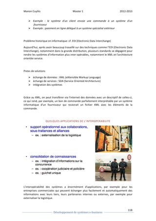 Manon 
Cuylits 
Master 
1 
2012-­‐2013 
Ø Exemple 
: 
le 
système 
d'un 
client 
envoie 
une 
commande 
à 
un 
système 
d'un 
118 
Développement 
de 
systèmes 
e-­‐business 
fournisseur 
Ø Exemple 
: 
paiement 
en 
ligne 
délégué 
à 
un 
système 
spécialisé 
extérieur 
Problème 
historique 
en 
informatique: 
cf. 
EDI 
(Electronic 
Data 
Interchange) 
Aujourd’hui, 
après 
avoir 
beaucoup 
travaillé 
sur 
des 
techniques 
comme 
l’EDI 
(Electronic 
Data 
Interchange), 
notamment 
dans 
la 
grande 
distribution, 
plusieurs 
standards 
se 
dégagent 
pour 
rendre 
les 
systèmes 
d’information 
plus 
inter-­‐opérables, 
notamment 
le 
XML 
et 
l’architecture 
orientée 
service. 
Pistes 
de 
solutions 
Ø échange 
de 
données 
: 
XML 
(eXtensible 
Markup 
Language) 
Ø échange 
de 
services 
: 
SOA 
(Service 
Oriented 
Architecture) 
Ø intégration 
des 
systèmes 
Grâce 
au 
XML, 
on 
peut 
transférer 
via 
l’internet 
des 
données 
avec 
un 
descriptif 
de 
celles-­‐ci, 
ce 
qui 
rend, 
par 
exemple, 
un 
bon 
de 
commande 
parfaitement 
interprétable 
par 
un 
système 
informatique 
d’un 
fournisseur 
qui 
recevrait 
un 
fichier 
XML 
avec 
les 
éléments 
de 
la 
commande. 
QUELQUES 
APPLICATIONS 
DE 
L’INTEROPERABILITE 
L’interopérabilité 
des 
systèmes 
a 
énormément 
d’applications, 
par 
exemple 
pour 
les 
entreprises 
commerciales 
qui 
peuvent 
échanger 
plus 
facilement 
et 
automatiquement 
des 
informations 
avec 
leurs 
tiers, 
leurs 
partenaires 
internes 
ou 
externes, 
par 
exemple 
pour 
externaliser 
la 
logistique. 
 