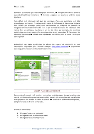 Manon 
Cuylits 
Master 
1 
2012-­‐2013 
Indispensable 
affinité 
entre 
le 
Exemple 
: 
proposer 
une 
assurance 
funéraire 
à 
des 
étudiants 
Aujourd’hui, 
tout 
internaute 
sait 
que 
les 
techniques 
d’annonce 
publicitaire 
sont 
très 
sophistiquées 
sur 
internet 
notamment 
à 
partir 
de 
techniques 
de 
datamining, 
certains 
sites 
offrent 
des 
affichages 
publicitaires 
personnalisés 
qui 
intègrent 
par 
exemple 
la 
navigation 
antérieure 
de 
l’internaute. 
Si 
on 
va 
par 
exemple 
rechercher 
des 
articles 
de 
telle 
nature 
dans 
un 
catalogue, 
plus 
tard, 
en 
un 
site 
de 
météo 
par 
exemple, 
des 
bannières 
publicitaires 
concernant 
des 
articles 
similaires 
nous 
seront 
présentées. 
140 
bannières 
publicitaires 
pour 
des 
entreprises 
funéraires. 
è 
support 
et 
la 
cible 
de 
l’annonceur 
è 
è 
Développement 
de 
systèmes 
e-­‐business 
è 
Techniques 
de 
bannering 
dynamique 
è 
banners 
sélectionnées 
en 
fonction 
du 
profil 
et 
ou 
de 
l’historique 
de navigation 
Aujourd’hui, 
des 
régies 
publicitaires 
qui 
gèrent 
des 
espaces 
de 
promotion 
se 
sont 
développées 
uniquement 
pour 
l’internet. 
Exemple 
: 
http://www.beweb.be 
è 
propose 
des 
espaces 
publicitaires 
dans 
toute 
une 
série 
de 
médias. 
MISE 
EN 
PLACE 
DE 
PARTENARIATS 
Comme 
dans 
le 
monde 
réel, 
certaines 
entreprises 
vont 
développer 
des 
partenariats 
mais 
dans 
le 
monde 
virtuel 
ici 
et 
ces 
partenariats 
lient 
souvent 
des 
entreprises 
avec 
des 
affinités 
stratégiques 
ou 
des 
affinités 
en 
terme 
de 
produit. 
è 
Partenariats 
entre 
alliés 
stratégiques 
, 
complémentaires 
et 
de 
taille 
comparable. 
Nature 
du 
partenariat 
: 
Ø échange 
d’espaces 
de 
promotion 
Ø échange 
de 
bases 
de 
données 
de 
clients 
Ø échange 
de 
ressources 
logistiques 
 