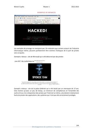 Manon 
Cuylits 
Master 
1 
2012-­‐2013 
Les 
exemples 
de 
piratage 
ne 
manquent 
pas. 
On 
retiendra 
que 
certains 
acteurs 
de 
l’industrie 
informatique 
même, 
peuvent 
parfaitement 
être 
victimes 
d’attaques 
de 
la 
part 
de 
pirates 
sans 
scrupules. 
Exemple 
ci-­‐dessus 
: 
site 
de 
Microsoft 
qui 
a 
été 
détourné 
par 
des 
pirates 
144 
EXEMPLES 
DE 
MENACES 
Exemple 
ci-­‐dessus 
: 
site 
de 
la 
police 
fédérale 
qui 
a 
été 
hacké 
par 
un 
internaute 
de 
17 
Développement 
de 
systèmes 
e-­‐business 
ans. 
Cela 
montre 
qu’avec 
un 
peu 
de 
temps, 
un 
minimum 
de 
compétences 
et 
l’ensemble 
des 
outils 
et 
trucs 
mis 
à 
disposition 
des 
pirates 
par 
l’internet 
lui 
même, 
cela 
devient 
relativement 
facile 
de 
pirater 
des 
applications, 
des 
systèmes 
qui 
n’ont 
pas 
été 
correctement 
protégés. 
 