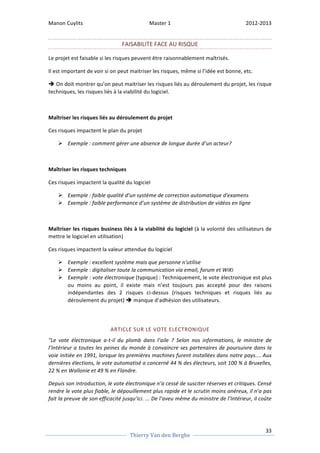 Manon 
Cuylits 
Master 
1 
2012-­‐2013 
On 
doit 
montrer 
qu’on 
peut 
maitriser 
les 
risques 
liés 
au 
déroulement 
du 
projet, 
les 
risque 
33 
FAISABILITE 
FACE 
AU 
RISQUE 
Le 
projet 
est 
faisable 
si 
les 
risques 
peuvent 
être 
raisonnablement 
maîtrisés. 
Il 
est 
important 
de 
voir 
si 
on 
peut 
maitriser 
les 
risques, 
même 
si 
l’idée 
est 
bonne, 
etc. 
è 
techniques, 
les 
risques 
liés 
à 
la 
viabilité 
du 
logiciel. 
Maîtriser 
les 
risques 
liés 
au 
déroulement 
du 
projet 
Ces 
risques 
impactent 
le 
plan 
du 
projet 
Ø Exemple 
: 
comment 
gérer 
une 
absence 
de 
longue 
durée 
d’un 
acteur? 
Maîtriser 
les 
risques 
techniques 
Ces 
risques 
impactent 
la 
qualité 
du 
logiciel 
Ø Exemple 
: 
faible 
qualité 
d’un 
système 
de 
correction 
automatique 
d'examens 
Ø Exemple 
: 
faible 
performance 
d’un 
système 
de 
distribution 
de 
vidéos 
en 
ligne 
Maîtriser 
les 
risques 
business 
liés 
à 
la 
viabilité 
du 
logiciel 
Thierry 
Van 
den 
Berghe 
(à 
la 
volonté 
des 
utilisateurs 
de 
mettre 
le 
logiciel 
en 
utilisation) 
Ces 
risques 
impactent 
la 
valeur 
attendue 
du 
logiciel 
Ø Exemple 
: 
excellent 
système 
mais 
que 
personne 
n'utilise 
Ø Exemple 
: 
digitaliser 
toute 
la 
communication 
via 
email, 
forum 
et 
WiKi 
Ø Exemple 
: 
vote 
électronique 
(typique) 
: 
Techniquement, 
le 
vote 
électronique 
est 
plus 
ou 
moins 
au 
point, 
il 
existe 
mais 
n’est 
toujours 
pas 
accepté 
pour 
des 
raisons 
indépendantes 
des 
2 
risques 
ci-­‐dessus 
(risques 
techniques 
et 
risques 
liés 
au 
déroulement 
du 
projet) 
è 
manque 
d’adhésion 
des 
utilisateurs. 
ARTICLE 
SUR 
LE 
VOTE 
ELECTRONIQUE 
"Le 
vote 
électronique 
a-­‐t-­‐il 
du 
plomb 
dans 
l’aile 
? 
Selon 
nos 
informations, 
le 
ministre 
de 
l’Intérieur 
a 
toutes 
les 
peines 
du 
monde 
à 
convaincre 
ses 
partenaires 
de 
poursuivre 
dans 
la 
voie 
initiée 
en 
1991, 
lorsque 
les 
premières 
machines 
furent 
installées 
dans 
notre 
pays.... 
Aux 
dernières 
élections, 
le 
vote 
automatisé 
a 
concerné 
44 
% 
des 
électeurs, 
soit 
100 
% 
à 
Bruxelles, 
22 
% 
en 
Wallonie 
et 
49 
% 
en 
Flandre. 
Depuis 
son 
introduction, 
le 
vote 
électronique 
n’a 
cessé 
de 
susciter 
réserves 
et 
critiques. 
Censé 
rendre 
le 
vote 
plus 
fiable, 
le 
dépouillement 
plus 
rapide 
et 
le 
scrutin 
moins 
onéreux, 
il 
n’a 
pas 
fait 
la 
preuve 
de 
son 
efficacité 
jusqu’ici. 
... 
De 
l’aveu 
même 
du 
ministre 
de 
l’Intérieur, 
il 
coûte 
 