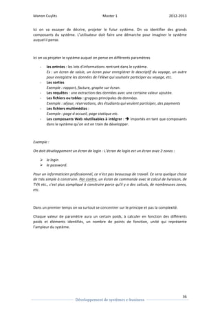Manon 
Cuylits 
Master 
1 
2012-­‐2013 
Ici 
on 
va 
essayer 
de 
décrire, 
projeter 
le 
futur 
système. 
On 
va 
identifier 
des 
grands 
composants 
du 
système. 
L’utilisateur 
doit 
faire 
une 
démarche 
pour 
imaginer 
le 
système 
auquel 
il 
pense. 
36 
Ici 
on 
va 
projeter 
le 
système 
auquel 
on 
pense 
en 
différents 
paramètres 
Développement 
de 
systèmes 
e-­‐business 
-­‐ les 
entrées 
: 
les 
lots 
d’informations 
rentrant 
dans 
le 
système. 
Ex 
: 
un 
écran 
de 
saisie, 
un 
écran 
pour 
enregistrer 
le 
descriptif 
du 
voyage, 
un 
autre 
pour 
enregistre 
les 
données 
de 
l’élève 
qui 
souhaite 
participer 
au 
voyage, 
etc. 
-­‐ Les 
sorties 
Exemple 
: 
rapport, 
facture, 
graphe 
sur 
écran. 
-­‐ Les 
requêtes 
: 
une 
extraction 
des 
données 
avec 
une 
certaine 
valeur 
ajoutée. 
-­‐ Les 
fichiers 
ou 
tables 
: 
grappes 
principales 
de 
données. 
Exemple 
: 
séjour, 
réservations, 
des 
étudiants 
qui 
veulent 
participer, 
des 
payments 
-­‐ Les 
fichiers 
multimédias 
: 
Exemple 
: 
page 
d 
accueil, 
page 
statique 
etc. 
-­‐ Les 
composants 
Web 
réutilisables 
à 
intégrer 
: 
è 
importés 
en 
tant 
que 
composants 
dans 
le 
système 
qu’on 
est 
en 
train 
de 
développer. 
Exemple 
: 
On 
doit 
développement 
un 
écran 
de 
login 
: 
L’écran 
de 
login 
est 
un 
écran 
avec 
2 
zones 
: 
Ø le 
login 
Ø le 
password. 
Pour 
un 
informaticien 
professionnel, 
ce 
n’est 
pas 
beaucoup 
de 
travail. 
Ce 
sera 
quelque 
chose 
de 
très 
simple 
à 
construire. 
Par 
contre, 
un 
écran 
de 
commande 
avec 
le 
calcul 
de 
livraison, 
de 
TVA 
etc., 
c'est 
plus 
compliqué 
à 
construire 
parce 
qu’il 
y 
a 
des 
calculs, 
de 
nombreuses 
zones, 
etc. 
Dans 
un 
premier 
temps 
on 
va 
surtout 
se 
concentrer 
sur 
le 
principe 
et 
pas 
la 
complexité. 
Chaque 
valeur 
de 
paramètre 
aura 
un 
certain 
poids, 
à 
calculer 
en 
fonction 
des 
différents 
poids 
et 
éléments 
identifiés, 
un 
nombre 
de 
points 
de 
fonction, 
unité 
qui 
représente 
l’ampleur 
du 
système. 
 