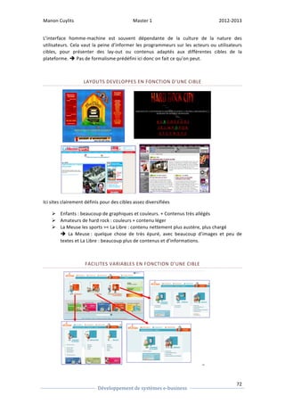 Manon 
Cuylits 
Master 
1 
2012-­‐2013 
L’interface 
homme-­‐machine 
est 
souvent 
dépendante 
de 
la 
culture 
de 
la 
nature 
des 
utilisateurs. 
Cela 
vaut 
la 
peine 
d’informer 
les 
programmeurs 
sur 
les 
acteurs 
ou 
utilisateurs 
cibles, 
pour 
présenter 
des 
lay-­‐out 
ou 
contenus 
adaptés 
aux 
différentes 
cibles 
de 
la 
plateforme. 
72 
Développement 
de 
systèmes 
e-­‐business 
è 
Pas 
de 
formalisme 
prédéfini 
ici 
donc 
on 
fait 
ce 
qu’on 
peut. 
LAYOUTS 
DEVELOPPES 
EN 
FONCTION 
D’UNE 
CIBLE 
Ici 
sites 
clairement 
définis 
pour 
des 
cibles 
assez 
diversifiées 
Ø Enfants 
: 
beaucoup 
de 
graphiques 
et 
couleurs. 
+ 
Contenus 
très 
allégés 
Ø Amateurs 
de 
hard 
rock 
: 
couleurs 
+ 
contenu 
léger 
Ø La 
Meuse 
les 
sports 
 
La 
Libre 
: 
contenu 
nettement 
plus 
austère, 
plus 
chargé 
è 
La 
Meuse 
: 
quelque 
chose 
de 
très 
épuré, 
avec 
beaucoup 
d’images 
et 
peu 
de 
textes 
et 
La 
Libre 
: 
beaucoup 
plus 
de 
contenus 
et 
d’informations. 
FACILITES 
VARIABLES 
EN 
FONCTION 
D’UNE 
CIBLE 
 