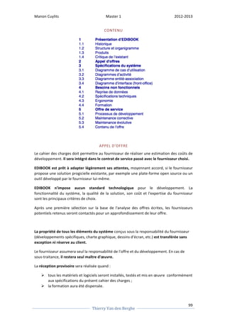 Manon 
Cuylits 
Master 
1 
2012-­‐2013 
Le 
cahier 
des 
charges 
doit 
permettre 
au 
fournisseur 
de 
réaliser 
une 
estimation 
des 
coûts 
de 
développement. 
Il 
sera 
intégré 
dans 
le 
contrat 
de 
service 
passé 
avec 
le 
fournisseur 
choisi. 
moyennant 
accord, 
si 
le 
fournisseur 
propose 
une 
solution 
progicielle 
existante, 
par 
exemple 
une 
plate-­‐forme 
open 
source 
ou 
un 
outil 
développé 
par 
le 
fournisseur 
lui-­‐même. 
EDIBOOK 
n'impose 
aucun 
standard 
technologique 
99 
CONTENU 
APPEL 
D’OFFRE 
EDIBOOK 
est 
prêt 
à 
adapter 
légèrement 
ses 
attentes, 
Thierry 
Van 
den 
Berghe 
pour 
le 
développement. 
La 
fonctionnalité 
du 
système, 
la 
qualité 
de 
la 
solution, 
son 
coût 
et 
l'expertise 
du 
fournisseur 
sont 
les 
principaux 
critères 
de 
choix. 
Après 
une 
première 
sélection 
sur 
la 
base 
de 
l'analyse 
des 
offres 
écrites, 
les 
fournisseurs 
potentiels 
retenus 
seront 
contactés 
pour 
un 
approfondissement 
de 
leur 
offre. 
La 
propriété 
de 
tous 
les 
éléments 
du 
système 
conçus 
sous 
la 
responsabilité 
du 
fournisseur 
(développements 
spécifiques, 
charte 
graphique, 
dessins 
d'écran, 
etc.) 
est 
transférée 
sans 
exception 
ni 
réserve 
au 
client. 
Le 
fournisseur 
assumera 
seul 
la 
responsabilité 
de 
l'offre 
et 
du 
développement. 
En 
cas 
de 
sous-­‐traitance, 
il 
restera 
seul 
maître 
d'oeuvre. 
La 
réception 
provisoire 
sera 
réalisée 
quand 
: 
Ø tous 
les 
matériels 
et 
logiciels 
seront 
installés, 
testés 
et 
mis 
en 
oeuvre 
conformément 
aux 
spécifications 
du 
présent 
cahier 
des 
charges 
; 
Ø la 
formation 
aura 
été 
dispensée. 
 