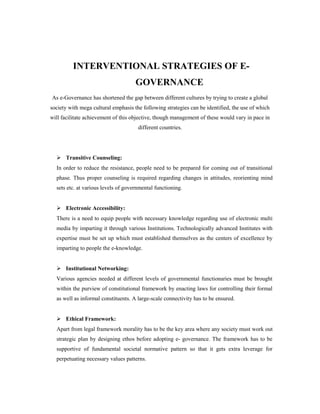 INTERVENTIONAL STRATEGIES OF E-GOVERNANCE 
As e-Governance has shortened the gap between different cultures by trying to create a global 
society with mega cultural emphasis the following strategies can be identified, the use of which 
will facilitate achievement of this objective, though management of these would vary in pace in 
different countries. 
 Transitive Counseling: 
In order to reduce the resistance, people need to be prepared for coming out of transitional 
phase. Thus proper counseling is required regarding changes in attitudes, reorienting mind 
sets etc. at various levels of governmental functioning. 
 Electronic Accessibility: 
There is a need to equip people with necessary knowledge regarding use of electronic multi 
media by imparting it through various Institutions. Technologically advanced Institutes with 
expertise must be set up which must established themselves as the centers of excellence by 
imparting to people the e-knowledge. 
 Institutional Networking: 
Various agencies needed at different levels of governmental functionaries must be brought 
within the purview of constitutional framework by enacting laws for controlling their formal 
as well as informal constituents. A large-scale connectivity has to be ensured. 
 Ethical Framework: 
Apart from legal framework morality has to be the key area where any society must work out 
strategic plan by designing ethos before adopting e- governance. The framework has to be 
supportive of fundamental societal normative pattern so that it gets extra leverage for 
perpetuating necessary values patterns. 
 