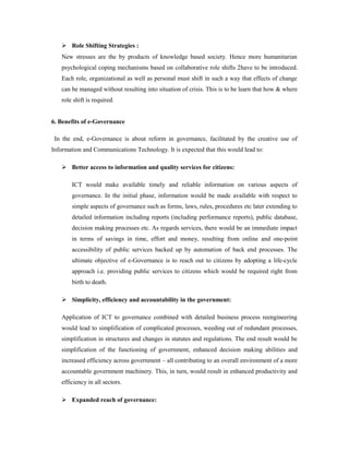  Role Shifting Strategies : 
New stresses are the by products of knowledge based society. Hence more humanitarian 
psychological coping mechanisms based on collaborative role shifts 2have to be introduced. 
Each role, organizational as well as personal must shift in such a way that effects of change 
can be managed without resulting into situation of crisis. This is to be learn that how & where 
role shift is required. 
6. Benefits of e-Governance 
In the end, e-Governance is about reform in governance, facilitated by the creative use of 
Information and Communications Technology. It is expected that this would lead to: 
 Better access to information and quality services for citizens: 
ICT would make available timely and reliable information on various aspects of 
governance. In the initial phase, information would be made available with respect to 
simple aspects of governance such as forms, laws, rules, procedures etc later extending to 
detailed information including reports (including performance reports), public database, 
decision making processes etc. As regards services, there would be an immediate impact 
in terms of savings in time, effort and money, resulting from online and one-point 
accessibility of public services backed up by automation of back end processes. The 
ultimate objective of e-Governance is to reach out to citizens by adopting a life-cycle 
approach i.e. providing public services to citizens which would be required right from 
birth to death. 
 Simplicity, efficiency and accountability in the government: 
Application of ICT to governance combined with detailed business process reengineering 
would lead to simplification of complicated processes, weeding out of redundant processes, 
simplification in structures and changes in statutes and regulations. The end result would be 
simplification of the functioning of government, enhanced decision making abilities and 
increased efficiency across government – all contributing to an overall environment of a more 
accountable government machinery. This, in turn, would result in enhanced productivity and 
efficiency in all sectors. 
 Expanded reach of governance: 
 
