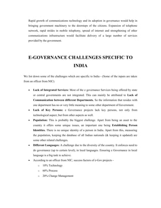 Rapid growth of communications technology and its adoption in governance would help in 
bringing government machinery to the doorsteps of the citizens. Expansion of telephone 
network, rapid strides in mobile telephony, spread of internet and strengthening of other 
communications infrastructure would facilitate delivery of a large number of services 
provided by the government. 
E-GOVERNANCE CHALLENGES SPECIFIC TO 
INDIA 
We list down some of the challenges which are specific to India - (Some of the inputs are taken 
from an officer from NIC). 
· Lack of Integrated Services: Most of the e governance Services being offered by state 
or central governments are not integrated. This can mainly be attributed to Lack of 
Communication between different Departments. So the information that resides with 
one department has no or very little meaning to some other department of Government. 
· Lack of Key Persons: e Governance projects lack key persons, not only from 
technological aspect, but from other aspects as well. 
· Population: This is probably the biggest challenge. Apart from being an asset to the 
country it offers some unique issues, an important one being Establishing Person 
Identities. There is no unique identity of a person in India. Apart from this, measuring 
the population, keeping the database of all Indian nationals (& keeping it updated) are 
some other related challenges. 
· Different Languages: A challenge due to the diversity of the country. It enforces need to 
do governance (up to certain level), in local languages. Ensuring e Governance in local 
language is a big task to achieve. 
· According to an officer from NIC, success factors of e-Gov projects - 
o 10% Technology 
o 60% Process 
o 20% Change Management 
 