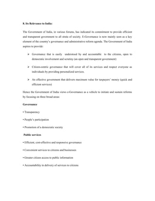 8. Its Relevance to India: 
The Government of India, in various forums, has indicated its commitment to provide efficient 
and transparent government to all strata of society. E-Governance is now mainly seen as a key 
element of the country’s governance and administrative reform agenda. The Government of India 
aspires to provide: 
 Governance that is easily understood by and accountable to the citizens, open to 
democratic involvement and scrutiny (an open and transparent government) 
 Citizen-centric governance that will cover all of its services and respect everyone as 
individuals by providing personalized services. 
 An effective government that delivers maximum value for taxpayers’ money (quick and 
efficient services) 
Hence the Government of India views e-Governance as a vehicle to initiate and sustain reforms 
by focusing on three broad areas: 
Governance 
• Transparency 
• People’s participation 
• Promotion of a democratic society 
Public services 
• Efficient, cost-effective and responsive governance 
• Convenient services to citizens and businesses 
• Greater citizen access to public information 
• Accountability in delivery of services to citizens 
 