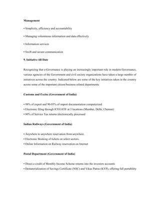 Management 
• Simplicity, efficiency and accountability 
• Managing voluminous information and data effectively 
• Information services 
• Swift and secure communication 
9. Initiative till Date 
Recognizing that e-Governance is playing an increasingly important role in modern Governance, 
various agencies of the Government and civil society organizations have taken a large number of 
initiatives across the country. Indicated below are some of the key initiatives taken in the country 
across some of the important citizen/business related departments 
Customs and Excise (Government of India) 
• 98% of export and 90-95% of import documentation computerized 
• Electronic filing through ICEGATE at 3 locations (Mumbai, Delhi, Chennai) 
• 80% of Service Tax returns electronically processed 
Indian Railways (Government of India) 
• Anywhere to anywhere reservation from anywhere. 
• Electronic Booking of tickets on select sectors. 
• Online Information on Railway reservation on Internet 
Postal Department (Government of India) 
• Direct e-credit of Monthly Income Scheme returns into the investors accounts 
• Dematerialization of Savings Certificate (NSC) and Vikas Patras (KVP), offering full portability 
 