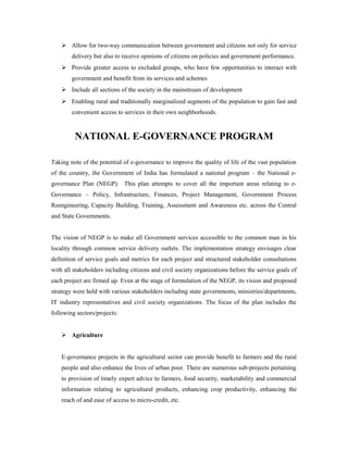  Allow for two-way communication between government and citizens not only for service 
delivery but also to receive opinions of citizens on policies and government performance. 
 Provide greater access to excluded groups, who have few opportunities to interact with 
government and benefit from its services and schemes 
 Include all sections of the society in the mainstream of development 
 Enabling rural and traditionally marginalized segments of the population to gain fast and 
convenient access to services in their own neighborhoods. 
NATIONAL E-GOVERNANCE PROGRAM 
Taking note of the potential of e-governance to improve the quality of life of the vast population 
of the country, the Government of India has formulated a national program – the National e-governance 
Plan (NEGP). This plan attempts to cover all the important areas relating to e- 
Governance – Policy, Infrastructure, Finances, Project Management, Government Process 
Reengineering, Capacity Building, Training, Assessment and Awareness etc. across the Central 
and State Governments. 
The vision of NEGP is to make all Government services accessible to the common man in his 
locality through common service delivery outlets. The implementation strategy envisages clear 
definition of service goals and metrics for each project and structured stakeholder consultations 
with all stakeholders including citizens and civil society organizations before the service goals of 
each project are firmed up. Even at the stage of formulation of the NEGP, its vision and proposed 
strategy were held with various stakeholders including state governments, ministries/departments, 
IT industry representatives and civil society organizations. The focus of the plan includes the 
following sectors/projects: 
 Agriculture 
E-governance projects in the agricultural sector can provide benefit to farmers and the rural 
people and also enhance the lives of urban poor. There are numerous sub-projects pertaining 
to provision of timely expert advice to farmers, food security, marketability and commercial 
information relating to agricultural products, enhancing crop productivity, enhancing the 
reach of and ease of access to micro-credit, etc. 
 