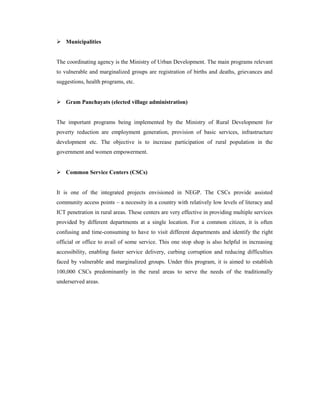  Municipalities 
The coordinating agency is the Ministry of Urban Development. The main programs relevant 
to vulnerable and marginalized groups are registration of births and deaths, grievances and 
suggestions, health programs, etc. 
 Gram Panchayats (elected village administration) 
The important programs being implemented by the Ministry of Rural Development for 
poverty reduction are employment generation, provision of basic services, infrastructure 
development etc. The objective is to increase participation of rural population in the 
government and women empowerment. 
 Common Service Centers (CSCs) 
It is one of the integrated projects envisioned in NEGP. The CSCs provide assisted 
community access points – a necessity in a country with relatively low levels of literacy and 
ICT penetration in rural areas. These centers are very effective in providing multiple services 
provided by different departments at a single location. For a common citizen, it is often 
confusing and time-consuming to have to visit different departments and identify the right 
official or office to avail of some service. This one stop shop is also helpful in increasing 
accessibility, enabling faster service delivery, curbing corruption and reducing difficulties 
faced by vulnerable and marginalized groups. Under this program, it is aimed to establish 
100,000 CSCs predominantly in the rural areas to serve the needs of the traditionally 
underserved areas. 
 