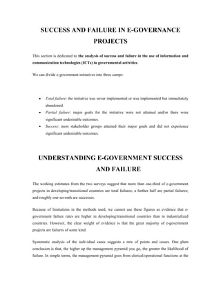 SUCCESS AND FAILURE IN E-GOVERNANCE 
PROJECTS 
This section is dedicated to the analysis of success and failure in the use of information and 
communication technologies (ICTs) in governmental activities. 
We can divide e-government initiatives into three camps: 
· Total failure: the initiative was never implemented or was implemented but immediately 
abandoned. 
· Partial failure: major goals for the initiative were not attained and/or there were 
significant undesirable outcomes. 
· Success: most stakeholder groups attained their major goals and did not experience 
significant undesirable outcomes. 
UNDERSTANDING E-GOVERNMENT SUCCESS 
AND FAILURE 
The working estimates from the two surveys suggest that more than one-third of e-government 
projects in developing/transitional countries are total failures; a further half are partial failures; 
and roughly one-seventh are successes. 
Because of limitations in the methods used, we cannot use these figures as evidence that e-government 
failure rates are higher in developing/transitional countries than in industrialized 
countries. However, the clear weight of evidence is that the great majority of e-government 
projects are failures of some kind. 
Systematic analysis of the individual cases suggests a mix of points and issues. One plain 
conclusion is that, the higher up the management pyramid you go, the greater the likelihood of 
failure. In simple terms, the management pyramid goes from clerical/operational functions at the 
 