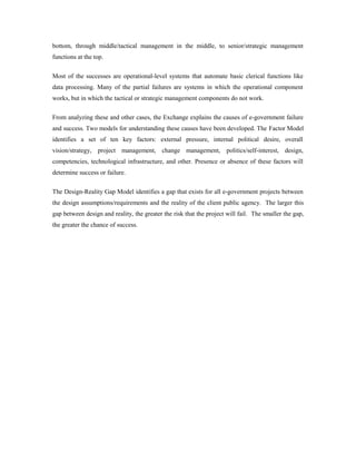 bottom, through middle/tactical management in the middle, to senior/strategic management 
functions at the top. 
Most of the successes are operational-level systems that automate basic clerical functions like 
data processing. Many of the partial failures are systems in which the operational component 
works, but in which the tactical or strategic management components do not work. 
From analyzing these and other cases, the Exchange explains the causes of e-government failure 
and success. Two models for understanding these causes have been developed. The Factor Model 
identifies a set of ten key factors: external pressure, internal political desire, overall 
vision/strategy, project management, change management, politics/self-interest, design, 
competencies, technological infrastructure, and other. Presence or absence of these factors will 
determine success or failure. 
The Design-Reality Gap Model identifies a gap that exists for all e-government projects between 
the design assumptions/requirements and the reality of the client public agency. The larger this 
gap between design and reality, the greater the risk that the project will fail. The smaller the gap, 
the greater the chance of success. 
 