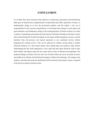 CONCLUSION 
It is evident from above discussion that objectives of achieving e-governance and transforming 
India goes far beyond mere computerization of stand alone back office operations. It means, to 
fundamentally change as to how the government operates, and this implies a new set of 
responsibilities for the executive and politicians. It will require basic change in work culture and 
goal orientation, and simultaneous change in the existing processes. Foremost of them is to create 
a culture of maintaining, processing and retrieving the information through an electronic system 
and use that information for decision making. It will require skilled navigation to ensure a smooth 
transition from old processes and manual operations to new automated services without 
hampering the existing services. This can be achieved by initially moving ahead in smaller 
informed initiatives in a time bound manner and avoiding large and expensive steps without 
understanding the full social implications. Every small step thus taken should be used to learn 
about hurdles and improve upon the next steps, both in terms of direction and magnitude. The 
proposed changes are likely to be met with a lot of inertia which can not be overcome by lower 
and middle level officials with half hearted attempts to diffuse the technology. The change in the 
mindset to develop and accept the distributed and flat structured e-governance system is required 
at the top level system to beat the inertia. 
 