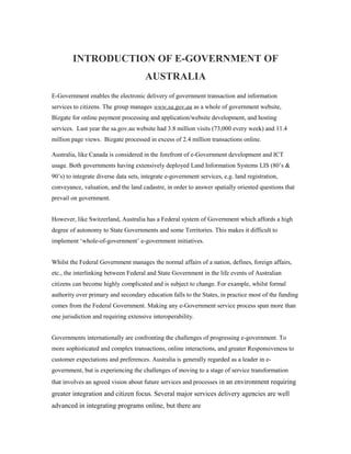 INTRODUCTION OF E-GOVERNMENT OF 
AUSTRALIA 
E-Government enables the electronic delivery of government transaction and information 
services to citizens. The group manages www.sa.gov.au as a whole of government website, 
Bizgate for online payment processing and application/website development, and hosting 
services. Last year the sa.gov.au website had 3.8 million visits (73,000 every week) and 11.4 
million page views. Bizgate processed in excess of 2.4 million transactions online. 
Australia, like Canada is considered in the forefront of e-Government development and ICT 
usage. Both governments having extensively deployed Land Information Systems LIS (80’s & 
90’s) to integrate diverse data sets, integrate e-government services, e.g. land registration, 
conveyance, valuation, and the land cadastre, in order to answer spatially oriented questions that 
prevail on government. 
However, like Switzerland, Australia has a Federal system of Government which affords a high 
degree of autonomy to State Governments and some Territories. This makes it difficult to 
implement ‘whole-of-government’ e-government initiatives. 
Whilst the Federal Government manages the normal affairs of a nation, defines, foreign affairs, 
etc., the interlinking between Federal and State Government in the life events of Australian 
citizens can become highly complicated and is subject to change. For example, whilst formal 
authority over primary and secondary education falls to the States, in practice most of the funding 
comes from the Federal Government. Making any e-Government service process span more than 
one jurisdiction and requiring extensive interoperability. 
Governments internationally are confronting the challenges of progressing e-government. To 
more sophisticated and complex transactions, online interactions, and greater Responsiveness to 
customer expectations and preferences. Australia is generally regarded as a leader in e-government, 
but is experiencing the challenges of moving to a stage of service transformation 
that involves an agreed vision about future services and processes in an environment requiring 
greater integration and citizen focus. Several major services delivery agencies are well 
advanced in integrating programs online, but there are 
 